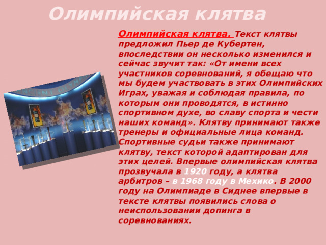 Олимпийская клятва Олимпийская клятва. Текст клятвы предложил Пьер де Кубертен, впоследствии он несколько изменился и сейчас звучит так: « От имени всех участников соревнований, я обещаю что мы будем участвовать в этих Олимпийских Играх, уважая и соблюдая правила, по которым они проводятся, в истинно спортивном духе, во славу спорта и чести наших команд » . Клятву принимают также тренеры и официальные лица команд. Спортивные судьи также принимают клятву, текст которой адаптирован для этих целей. Впервые олимпийская клятва прозвучала в 1920 году, а клятва арбитров –  в 1968 году в Мехико . В 2000 году на Олимпиаде в Сиднее впервые в тексте клятвы появились слова о неиспользовании допинга в соревнованиях. 