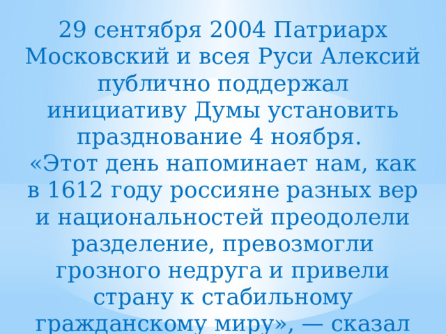 29 сентября 2004 Патриарх Московский и всея Руси Алексий публично поддержал инициативу Думы установить празднование 4 ноября. «Этот день напоминает нам, как в 1612 году россияне разных вер и национальностей преодолели разделение, превозмогли грозного недруга и привели страну к стабильному гражданскому миру», — сказал Патриарх Алексий. 