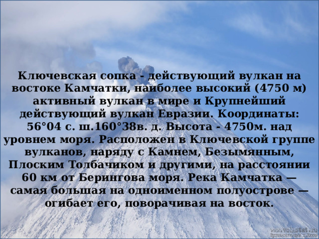 Ключевская сопка - действующий вулкан на востоке Камчатки, наиболее высокий (4750 м) активный вулкан в мире и Крупнейший действующий вулкан Евразии. Координаты: 56°04 с. ш.160°38в. д. Высота - 4750м. над уровнем моря. Расположен в Ключевской группе вулканов, наряду с Камнем, Безымянным, Плоским Толбачиком и другими, на расстоянии 60 км от Берингова моря. Река Камчатка — самая большая на одноименном полуострове — огибает его, поворачивая на восток. 