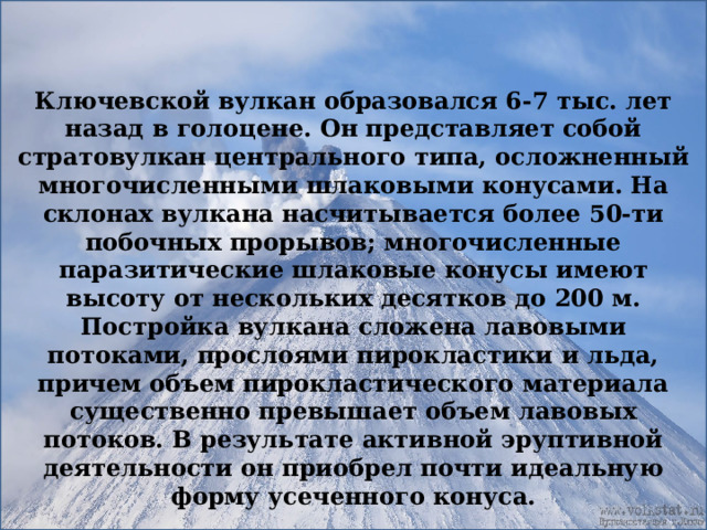 Ключевской вулкан образовался 6-7 тыс. лет назад в голоцене. Он представляет собой стратовулкан центрального типа, осложненный многочисленными шлаковыми конусами. На склонах вулкана насчитывается более 50-ти побочных прорывов; многочисленные паразитические шлаковые конусы имеют высоту от нескольких десятков до 200 м. Постройка вулкана сложена лавовыми потоками, прослоями пирокластики и льда, причем объем пирокластического материала существенно превышает объем лавовых потоков. В результате активной эруптивной деятельности он приобрел почти идеальную форму усеченного конуса. 
