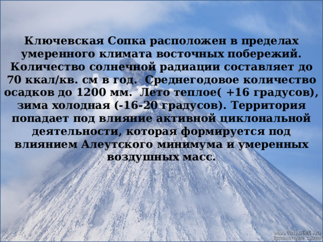 Ключевская Сопка расположен в пределах умеренного климата восточных побережий. Количество солнечной радиации составляет до 70 ккал/кв. см в год. Среднегодовое количество осадков до 1200 мм. Лето теплое( +16 градусов), зима холодная (-16-20 градусов). Территория попадает под влияние активной циклональной деятельности, которая формируется под влиянием Алеутского минимума и умеренных воздушных масс. 