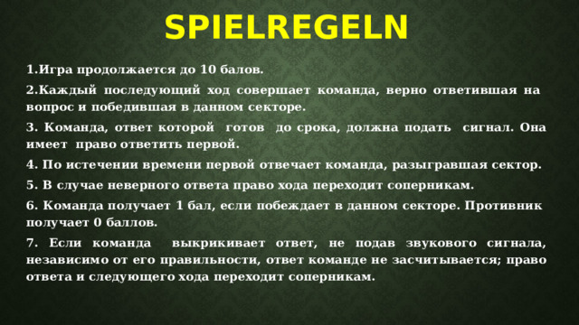 Spielregeln   1.Игра продолжается до 10 балов. 2.Каждый последующий ход совершает команда, верно ответившая на вопрос и победившая в данном секторе. 3. Команда, ответ которой готов до срока, должна подать сигнал. Она имеет право ответить первой. 4. По истечении времени первой отвечает команда, разыгравшая сектор. 5. В случае неверного ответа право хода переходит соперникам. 6. Команда получает 1 бал, если побеждает в данном секторе. Противник получает 0 баллов. 7. Если команда выкрикивает ответ, не подав звукового сигнала, независимо от его правильности, ответ команде не засчитывается; право ответа и следующего хода переходит соперникам.  