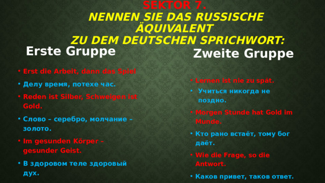 Sektor 7.   Nennen Sie das russische Äquivalent  zu dem deutschen Sprichwort:   Erste Gruppe Zweite Gruppe Erst die Arbeit, dann das Spiel Делу время, потехе час. Reden ist Silber, Schweigen ist Gold. Слово – серебро, молчание – золото. Im gesunden Körper – gesunder Geist. В здоровом теле здоровый дух. Lernen ist nie zu spät. Учиться никогда не поздно. Учиться никогда не поздно. Учиться никогда не поздно. Учиться никогда не поздно. Учиться никогда не поздно. Учиться никогда не поздно. Учиться никогда не поздно. Morgen Stunde hat Gold im Munde. Кто рано встаёт, тому бог даёт. Wie die Frage, so die Antwort. Каков привет, таков ответ. 