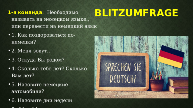 Blitzumfrage     1-я команда : Необходимо называть на немецком языке., или перевести на немецкий язык 1. Как поздороваться по-немецки? 2. Меня зовут… 3. Откуда Вы родом? 4. Сколько тебе лет? Сколько Вам лет? 5. Назовите немецкие автомобили? 6. Назовите дни недели 7. Мне 14 лет. 8. Я студент 