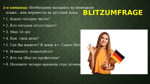 2-я команда:  Необходимо называть на немецком языке., или перевести на русский язык. 1. Какое сегодня число? 2. Кто сегодня отсутствует? 3. Мне 18 лет 4. Как твои дела? 5. Где Вы живете? Я живу в г. Санкт-Петербурге. 6. Извините, пожалуйста! 7. Кто ты (Вы) по профессии? 8. Назовите четыре времени года по-немецки. Blitzumfrage   