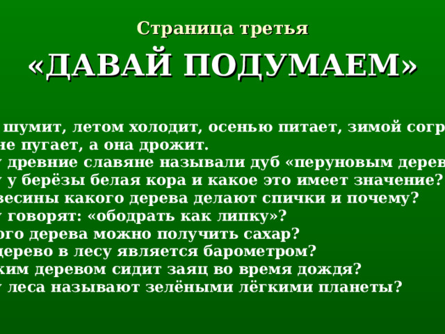 Страница третья «ДАВАЙ ПОДУМАЕМ» Весной шумит, летом холодит, осенью питает, зимой согревает. Никто не пугает, а она дрожит. Почему древние славяне называли дуб «перуновым деревом»? Почему у берёзы белая кора и какое это имеет значение? Из древесины какого дерева делают спички и почему? Почему говорят: «ободрать как липку»? Из какого дерева можно получить сахар? Какое дерево в лесу является барометром? Под каким деревом сидит заяц во время дождя? Почему леса называют зелёными лёгкими планеты? 