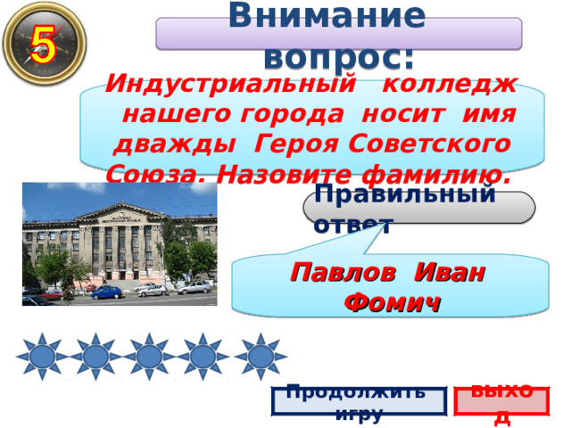 Внимание вопрос: Индустриальный колледж нашего города носит имя дважды Героя Советского Союза. Назовите фамилию. Правильный ответ Павлов Иван Фомич Продолжить игру выход 2 