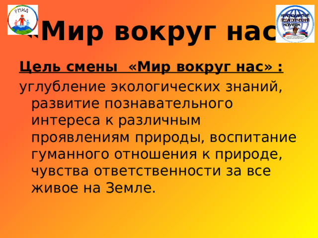 «Мир вокруг нас» Цель смены «Мир вокруг нас» :  углубление экологических знаний, развитие познавательного интереса к различным проявлениям природы, воспитание гуманного отношения к природе, чувства ответственности за все живое на Земле. 