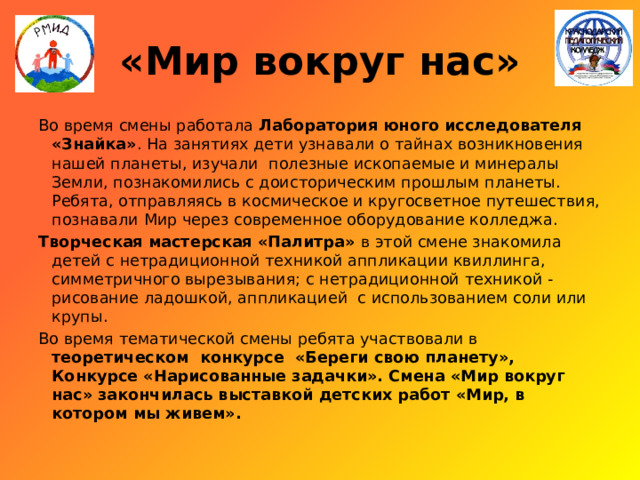 «Мир вокруг нас» Во время смены работала Лаборатория юного исследователя «Знайка» . На занятиях дети узнавали о тайнах возникновения нашей планеты, изучали полезные ископаемые и минералы Земли, познакомились с доисторическим прошлым планеты. Ребята, отправляясь в космическое и кругосветное путешествия, познавали Мир через современное оборудование колледжа. Творческая мастерская «Палитра» в этой смене знакомила детей с нетрадиционной техникой аппликации квиллинга, симметричного вырезывания; с нетрадиционной техникой - рисование ладошкой, аппликацией с использованием соли или крупы. Во время тематической смены ребята участвовали в теоретическом конкурсе «Береги свою планету», Конкурсе «Нарисованные задачки». Смена «Мир вокруг нас» закончилась выставкой детских работ «Мир, в котором мы живем». 