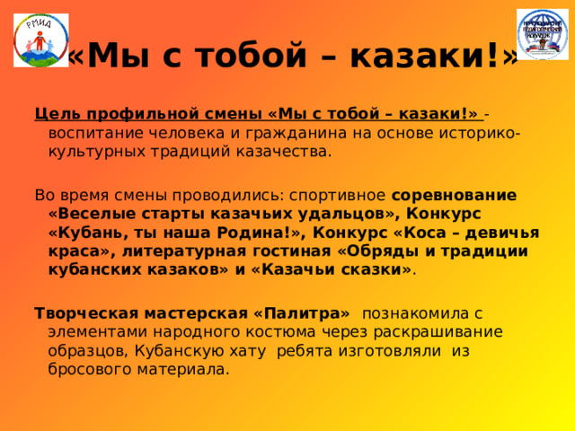  «Мы с тобой – казаки!» Цель профильной смены «Мы с тобой – казаки!» - воспитание человека и гражданина на основе историко-культурных традиций казачества. Во время смены проводились: спортивное соревнование «Веселые старты казачьих удальцов», Конкурс «Кубань, ты наша Родина!», Конкурс «Коса – девичья краса», литературная гостиная «Обряды и традиции кубанских казаков» и «Казачьи сказки» . Творческая мастерская «Палитра» познакомила с элементами народного костюма через раскрашивание образцов, Кубанскую хату ребята изготовляли из бросового материала. 