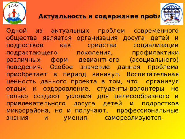    Актуальность и содержание проблемы:   Одной из актуальных проблем современного общества является организация досуга детей и подростков как средства социализации подрастающего поколения, профилактики различных форм девиантного (асоциального) поведения. Особое значение данная проблема приобретает в период каникул. Воспитательная ценность данного проекта в том, что организуя отдых и оздоровление, студенты-волонтеры не только создают условия для целесообразного и привлекательного досуга детей и подростков микрорайона, но и получают, профессиональные знания и умения, самореализуются.   
