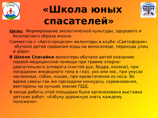  «Школа юных спасателей» Цель: Формирование экологической культуры, здорового и безопасного образа жизни. Совместно с «Автогородком» волонтеры в клубе «Светофорик» обучали детей правилам езды на велосипеде, перехода улиц и дорог. В Школе Спасайки волонтеры обучали детей оказанию первой медицинской помощи при травме опорно-двигательного аппарата (кистей рук, бедра, колена), при попадании инородного тела в глаз, ухо или нос, при укусах насекомых, собак, кошек, при кровотечении из носа. Во время смены так же проходили конкурсы, соревнования, викторины на лучшее знание ПДД. В конце работы этой площадки была организована выставка детских работ: «Азбуку дорожную знать каждому положено». 