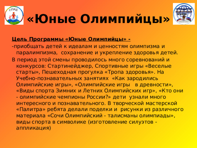 «Юные Олимпийцы» Цель Программы «Юные Олимпийцы» - -приобщать детей к идеалам и ценностям олимпизма и паралимпизма, сохранение и укрепление здоровья детей. В период этой смены проводилось много соревнований и конкурсов: Стартинейджер, Спортивные игры «Веселые старты», Пешеходная прогулка «Тропа здоровья». На Учебно-познавательных занятиях «Как зародились Олимпийские игры», «Олимпийские игры в древности», «Виды спорта Зимних и Летних Олимпийских игр», «Кто они - олимпийские чемпионы России?» дети узнали много интересного и познавательного. В творческой мастерской «Палитра» ребята делали поделки и рисунки из различного материала «Сочи Олимпийский - талисманы олимпиады», виды спорта в символике (изготовление силуэтов - аппликация) 