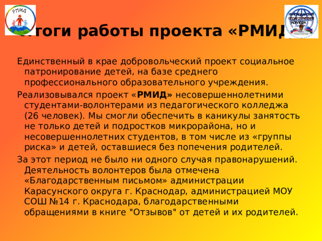 Итоги работы проекта «РМИД» Единственный в крае добровольческий проект социальное патронирование детей, на базе среднего профессионального образовательного учреждения. Реализовывался проект « РМИД» несовершеннолетними студентами-волонтерами из педагогического колледжа (26 человек). Мы смогли обеспечить в каникулы занятость не только детей и подростков микрорайона, но и несовершеннолетних студентов, в том числе из «группы риска» и детей, оставшиеся без попечения родителей. За этот период не было ни одного случая правонарушений. Деятельность волонтеров была отмечена «Благодарственным письмом» администрации Карасунского округа г. Краснодар, администрацией МОУ СОШ №14 г. Краснодара, благодарственными обращениями в книге 