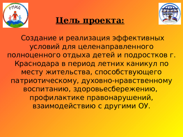 Цель проекта:      Создание и реализация эффективных условий для целенаправленного полноценного отдыха детей и подростков г. Краснодара в период летних каникул по месту жительства, способствующего патриотическому, духовно-нравственному воспитанию, здоровьесбережению, профилактике правонарушений, взаимодействию с другими ОУ.   