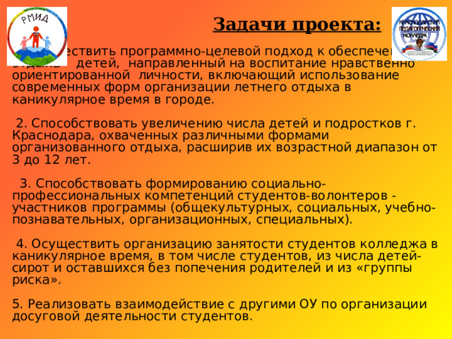  Задачи проекта:   1. Осуществить программно-целевой подход к обеспечению отдыха детей, направленный на воспитание нравственно ориентированной личности, включающий использование современных форм организации летнего отдыха в каникулярное время в городе.   2. Способствовать увеличению числа детей и подростков г. Краснодара, охваченных различными формами организованного отдыха, расширив их возрастной диапазон от 3 до 12 лет.   3. Способствовать формированию социально-профессиональных компетенций студентов-волонтеров - участников программы (общекультурных, социальных, учебно-познавательных, организационных, специальных).   4. Осуществить организацию занятости студентов колледжа в каникулярное время, в том числе студентов, из числа детей-сирот и оставшихся без попечения родителей и из «группы риска».   5. Реализовать взаимодействие с другими ОУ по организации досуговой деятельности студентов. 