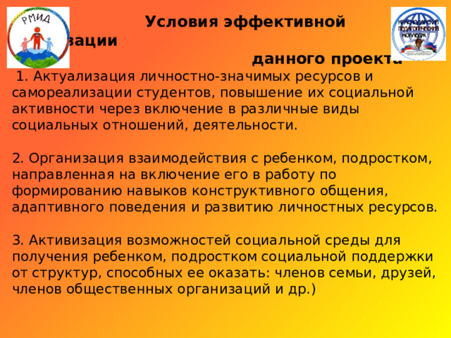  Условия эффективной реализации  данного проекта    1. Актуализация личностно-значимых ресурсов и самореализации студентов, повышение их социальной активности через включение в различные виды социальных отношений, деятельности.   2. Организация взаимодействия с ребенком, подростком, направленная на включение его в работу по формированию навыков конструктивного общения, адаптивного поведения и развитию личностных ресурсов.   3. Активизация возможностей социальной среды для получения ребенком, подростком социальной поддержки от структур, способных ее оказать: членов семьи, друзей, членов общественных организаций и др.)   