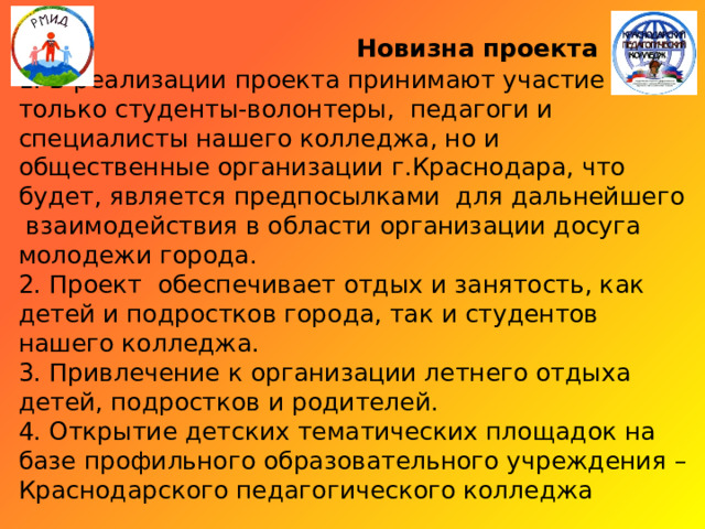  Новизна проекта  1. В реализации проекта принимают участие не только студенты-волонтеры, педагоги и специалисты нашего колледжа, но и общественные организации г.Краснодара, что будет, является предпосылками для дальнейшего взаимодействия в области организации досуга молодежи города.  2. Проект обеспечивает отдых и занятость, как детей и подростков города, так и студентов нашего колледжа.  3. Привлечение к организации летнего отдыха детей, подростков и родителей.  4. Открытие детских тематических площадок на базе профильного образовательного учреждения – Краснодарского педагогического колледжа 