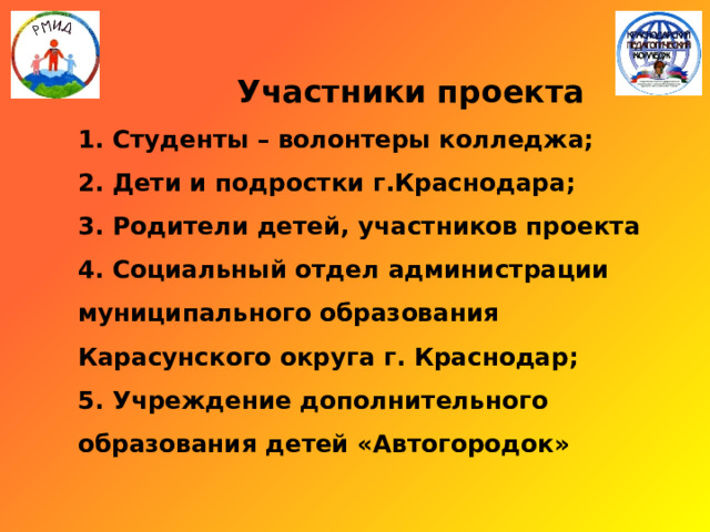   Участники проекта  1. Студенты – волонтеры колледжа;  2. Дети и подростки г.Краснодара;  3. Родители детей, участников проекта  4. Социальный отдел администрации муниципального образования Карасунского округа г. Краснодар;  5. Учреждение дополнительного образования детей «Автогородок»   