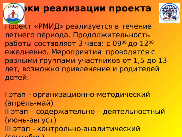   Сроки реализации проекта   Проект «РМИД» реализуется в течение летнего периода. Продолжительность работы составляет 3 часа: с 09 00 до 12 00 ежедневно. Мероприятия проводятся с разными группами участников от 1,5 до 13 лет, возможно привлечение и родителей детей.   I этап - организационно-методический (апрель-май)  II этап – содержательно – деятельностный (июнь-август)  III этап - контрольно-аналитический (сентябрь) 