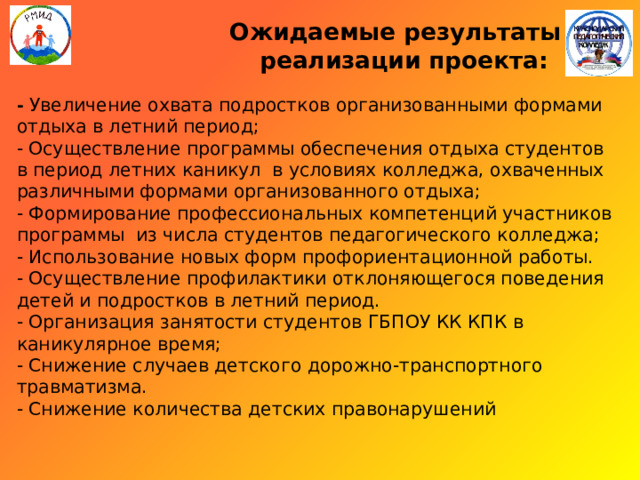  Ожидаемые результаты  реализации проекта:   - Увеличение охвата подростков организованными формами отдыха в летний период;  - Осуществление программы обеспечения отдыха студентов в период летних каникул в условиях колледжа, охваченных различными формами организованного отдыха;  - Формирование профессиональных компетенций участников программы из числа студентов педагогического колледжа;  - Использование новых форм профориентационной работы.  - Осуществление профилактики отклоняющегося поведения детей и подростков в летний период.  - Организация занятости студентов ГБПОУ КК КПК в каникулярное время;  - Снижение случаев детского дорожно-транспортного травматизма.  - Снижение количества детских правонарушений   