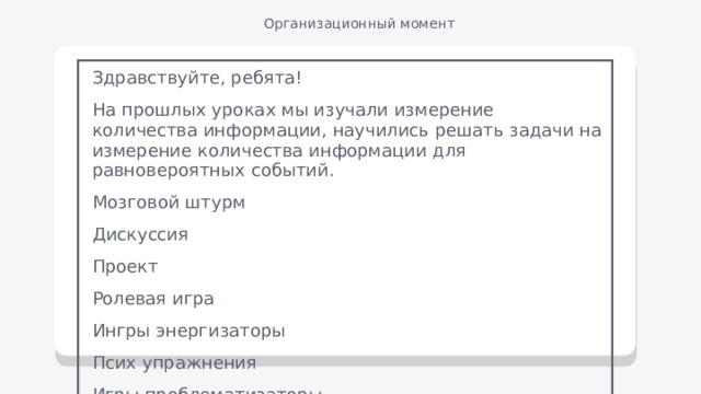 Организационный момент Здравствуйте, ребята! На прошлых уроках мы изучали измерение количества информации, научились решать задачи на измерение количества информации для равновероятных событий. Мозговой штурм Дискуссия Проект Ролевая игра Ингры энергизаторы Псих упражнения Игры проблематизаторы 