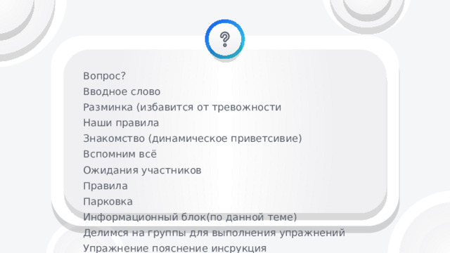 Вопрос? Вводное слово Разминка (избавится от тревожности Наши правила Знакомство (динамическое приветсивие) Вспомним всё Ожидания участников Правила Парковка Информационный блок(по данной теме) Делимся на группы для выполнения упражнений Упражнение пояснение инсрукция Рефлексия дебриффинг насколько я удовлетворен содержание собой тренером группой Анкетирование Прощание 