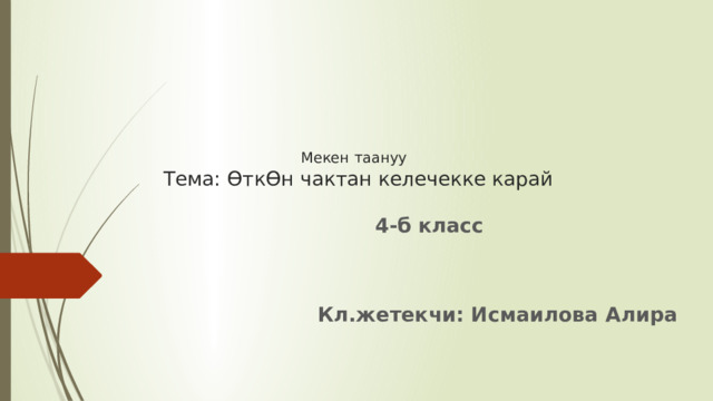      Мекен таануу  Тема: ӨткӨн чактан келечекке карай 4-б класс   Кл.жетекчи: Исмаилова Алира 