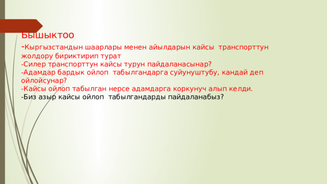 Бышыктоо - Кыргызстандын шаарлары менен айылдарын кайсы транспорттун жолдору бириктирип турат -Силер транспорттун кайсы турун пайдаланасынар? -Адамдар бардык ойлоп табылгандарга суйунуштубу, кандай деп ойлойсунар? -Кайсы ойлоп табылган нерсе адамдарга коркунуч алып келди. -Биз азыр кайсы ойлоп табылгандарды пайдаланабыз? 