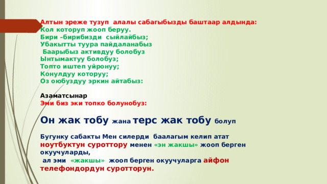 Алтын эреже тузуп алалы сабагыбызды баштаар алдында: Кол которуп жооп беруу. Бири –бирибизди сыйлайбыз; Убакытты туура пайдаланабыз  Баарыбыз активдуу болобуз Ынтымактуу болобуз; Топто иштеп уйронуу; Конулдуу которуу; Оз оюбуздуу эркин айтабыз:  Азаматсынар Эми биз эки топко болунобуз:  Он жак тобу жана терс жак тобу болуп  Бугунку сабакты Мен силерди баалагым келип атат ноутбуктун суроттору менен «эн жакшы» жооп берген окуучуларды,  ал эми «жакшы» жооп берген окуучуларга айфон телефондордун суротторун.   