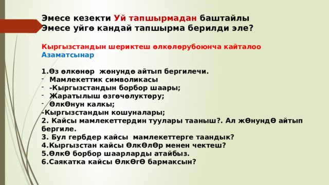 Эмесе кезекти Уй тапшырмадан баштайлы Эмесе уйгө кандай тапшырма берилди эле?  Кыргызстандын шериктеш өлкөлөрубоюнча кайталоо Азаматсынар  1.Өз өлкөнөр жөнундө айтып бергилечи. Мамлекеттик символикасы -Кыргызстандын борбор шаары; Жаратылыш өзгөчөлуктөру; ӨлкӨнун калкы; -Кыргызстандын кошуналары; 2. Кайсы мамлекеттердин туулары тааныш?. Ал жӨнундӨ айтып бергиле. 3. Бул гербдер кайсы мамлекеттерге таандык? 4.Кыргызстан кайсы ӨлкӨлӨр менен чектеш? 5.ӨлкӨ борбор шаарларды атайбыз. 6.Саякатка кайсы ӨлкӨгӨ бармаксын? 