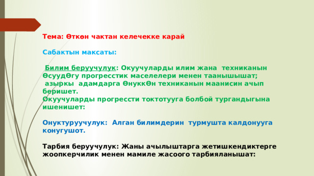 Тема: Өткөн чактан келечекке карай  Сабактын максаты:   Билим беруучулук : Окуучуларды илим жана техниканын ӨсуудӨгу прогресстик маселелери менен таанышышат;  азыркы адамдарга ӨнуккӨн техниканын маанисин ачып беришет. Окуучуларды прогрессти токтотууга болбой тургандыгына ишенишет:  Онуктуруучулук: Алган билимдерин турмушта калдонууга конугушот.  Тарбия беруучулук: Жаны ачылыштарга жетишкендиктерге жоопкерчилик менен мамиле жасоого тарбияланышат: 