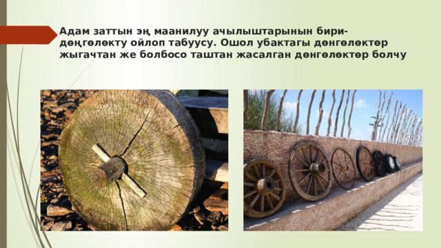 Адам заттын эң маанилуу ачылыштарынын бири-дөңгөлөкту ойлоп табуусу. Ошол убактагы дөнгөлөктөр жыгачтан же болбосо таштан жасалган дөнгөлөктөр болчу 