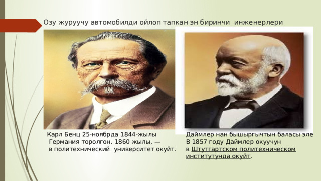 Озу журуучу автомобилди ойлоп тапкан эн биринчи инженерлери Карл Бенц 25-ноябрда 1844-жылы Даймлер нан бышыргычтын баласы эле В 1857 году Даймлер окуучун в  Штутгартском политехническом институтунда окуйт .  Германия торолгон. 1860 жылы, —  в политехнический университет окуйт. 