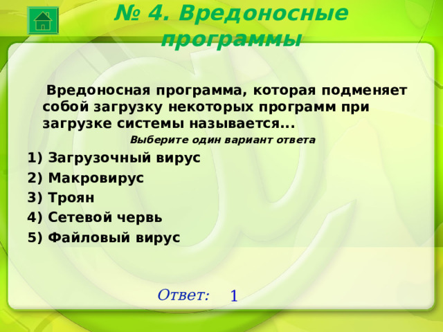 № 4. Вредоносные программы  Вредоносная программа, которая подменяет собой загрузку некоторых программ при загрузке системы называется... Выберите один вариант ответа 1) Загрузочный вирус 2) Макровирус 3) Троян 4) Сетевой червь 5) Файловый вирус Ответ: 1 