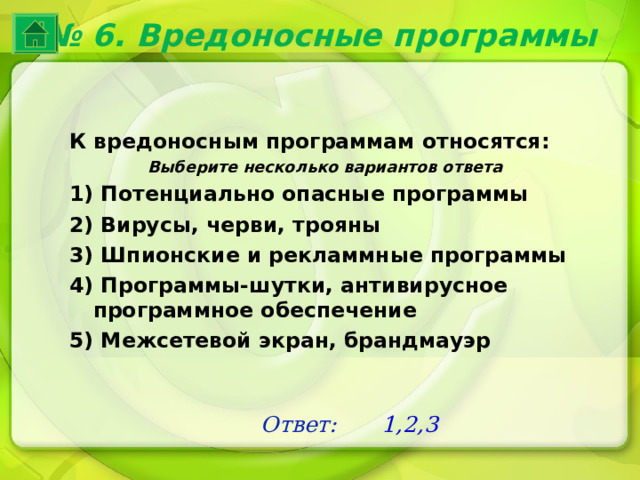 № 6. Вредоносные программы К вредоносным программам относятся: Выберите несколько вариантов ответа 1) Потенциально опасные программы 2) Вирусы, черви, трояны 3) Шпионские и рекламмные программы 4) Программы-шутки, антивирусное программное обеспечение 5) Межсетевой экран, брандмауэр Ответ: 1,2,3 