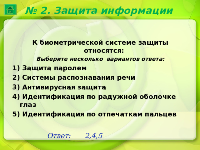 № 2. Защита информации К биометрической системе защиты относятся: Выберите несколько вариантов ответа: 1) Защита паролем 2) Системы распознавания речи 3) Антивирусная защита 4) Идентификация по радужной оболочке глаз 5) Идентификация по отпечаткам пальцев Ответ: 2,4,5 