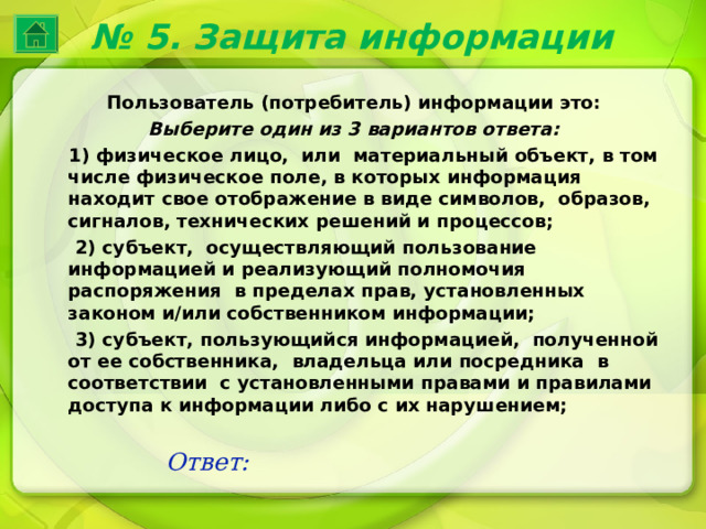 № 5. Защита информации Пользователь (потребитель) информации это: Выберите один из 3 вариантов ответа:  1) физическое лицо, или материальный объект, в том числе физическое поле, в которых информация находит свое отображение в виде символов, образов, сигналов, технических решений и процессов;  2) субъект, осуществляющий пользование информацией и реализующий полномочия распоряжения в пределах прав, установленных законом и/или собственником информации;  3) субъект, пользующийся информацией, полученной от ее собственника, владельца или посредника в соответствии с установленными правами и правилами доступа к информации либо с их нарушением; Ответ: 