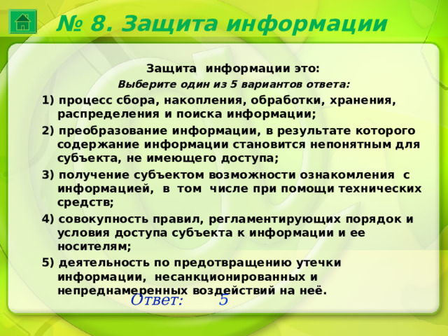 № 8. Защита информации Защита информации это: Выберите один из 5 вариантов ответа: 1) процесс сбора, накопления, обработки, хранения, распределения и поиска информации; 2) преобразование информации, в результате которого содержание информации становится непонятным для субъекта, не имеющего доступа; 3) получение субъектом возможности ознакомления с информацией, в том числе при помощи технических средств; 4) совокупность правил, регламентирующих порядок и условия доступа субъекта к информации и ее носителям; 5) деятельность по предотвращению утечки информации, несанкционированных и непреднамеренных воздействий на неё. Ответ: 5 