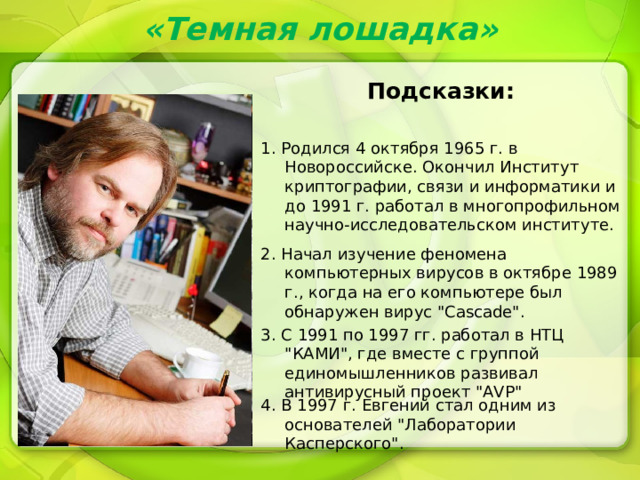 «Темная лошадка» Подсказки: 1. Родился 4 октября 1965 г. в Новороссийске. Окончил Институт криптографии, связи и информатики и до 1991 г. работал в многопрофильном научно-исследовательском институте. 2. Начал изучение феномена компьютерных вирусов в октябре 1989 г., когда на его компьютере был обнаружен вирус 