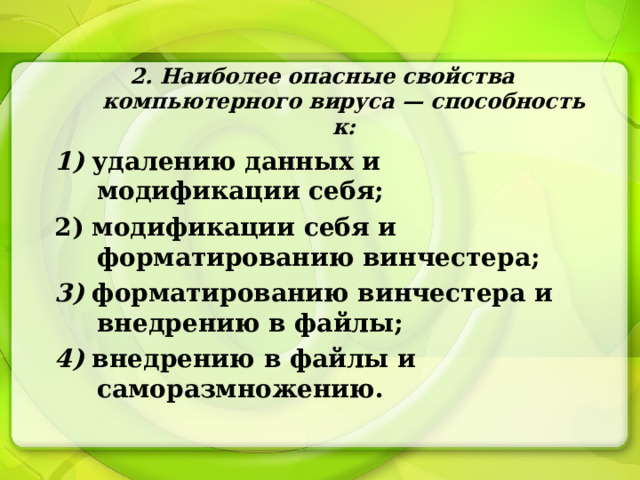 2. Наиболее опасные свойства компьютерного вируса — способность к: 1) удалению данных и модификации себя; 2) модификации себя и форматированию винчестера; 3) форматированию винчестера и внедрению в файлы; 4) внедрению в файлы и саморазмножению. 