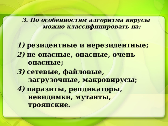 3. По особенностям алгоритма вирусы можно классифицировать на:  1) резидентные и нерезидентные; 2) не опасные, опасные, очень опасные; 3) сетевые, файловые, загрузочные, макровирусы; 4) паразиты, репликаторы, невидимки, мутанты, троянские. 