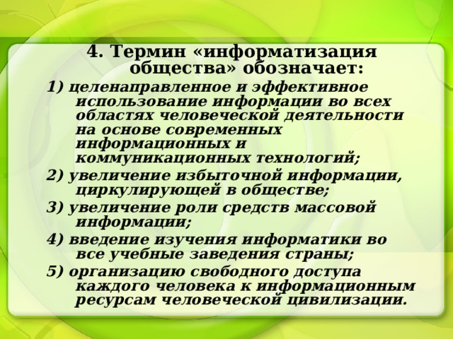 4. Термин «информатизация общества» обозначает: 1) целенаправленное и эффективное использование информации во всех областях человеческой деятельности на основе современных информационных и коммуникационных технологий; 2) увеличение избыточной информации, циркулирующей в обществе; 3) увеличение роли средств массовой информации; 4) введение изучения информатики во все учебные заведения страны; 5) организацию свободного доступа каждого человека к информационным ресурсам человеческой цивилизации. 