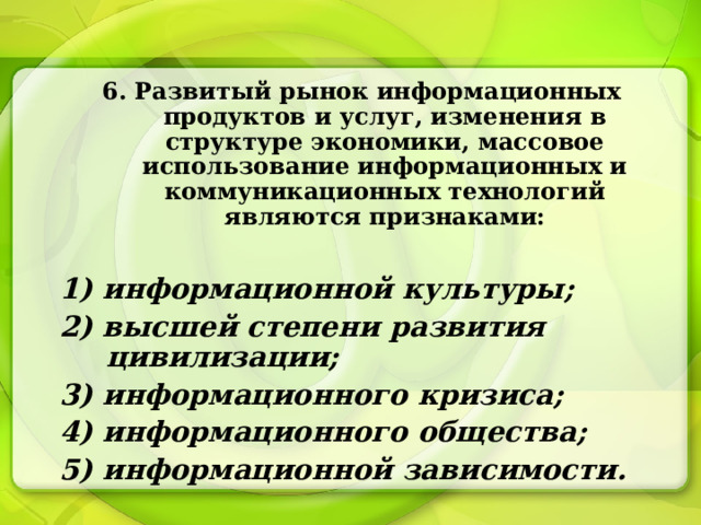 6. Развитый рынок информационных продуктов и услуг, изменения в структуре экономики, массовое использование информационных и коммуникационных технологий являются признаками:  1) информационной культуры; 2) высшей степени развития цивилизации; 3) информационного кризиса; 4) информационного общества; 5) информационной зависимости. 