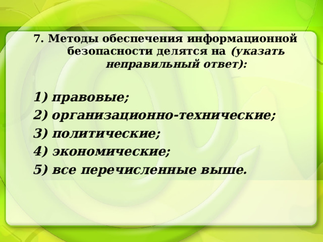 7. Методы обеспечения информационной безопасности делятся на (указать неправильный ответ):  1) правовые; 2) организационно-технические; 3) политические; 4) экономические; 5) все перечисленные выше. 