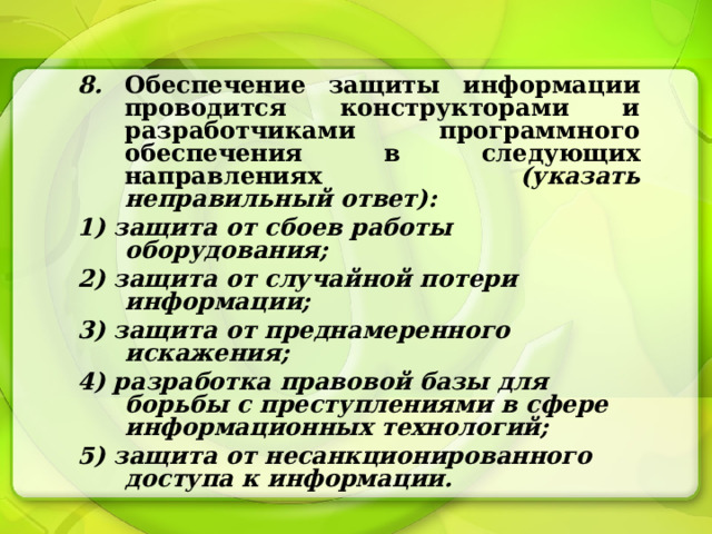 8. Обеспечение защиты информации проводится конструкторами и разработчиками программного обеспечения в следующих направлениях (указать неправильный ответ): 1) защита от сбоев работы оборудования; 2) защита от случайной потери информации; 3) защита от преднамеренного искажения; 4) разработка правовой базы для борьбы с преступлениями в сфере информационных технологий; 5) защита от несанкционированного доступа к информации. 