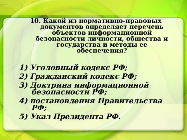 10. Какой из нормативно-правовых документов определяет перечень объектов информационной безопасности личности, общества и государства и методы ее обеспечения?  1) Уголовный кодекс РФ; 2) Гражданский кодекс РФ; 3) Доктрина информационной безопасности РФ; 4) постановления Правительства РФ; 5) Указ Президента РФ. 
