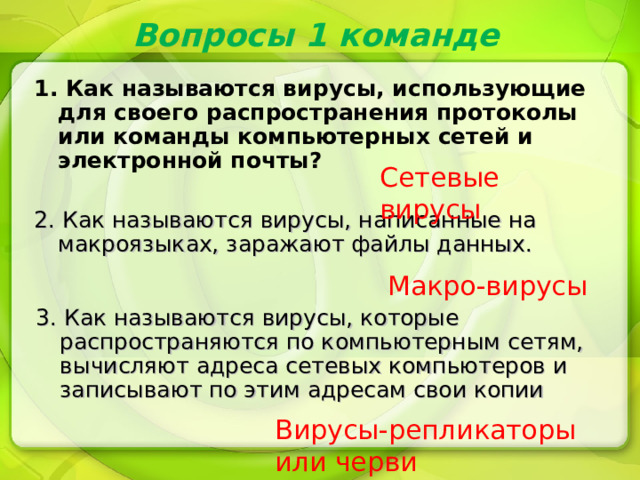 Вопросы 1 команде 1. Как называются вирусы, использующие для своего распространения протоколы или команды компьютерных сетей и электронной почты? Сетевые вирусы 2. Как называются вирусы, написанные на макроязыках, заражают файлы данных. Макро-вирусы 3. Как называются вирусы, которые распространяются по компьютерным сетям, вычисляют адреса сетевых компьютеров и записывают по этим адресам свои копии Вирусы-репликаторы или черви 