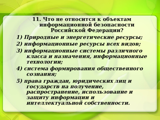 11. Что не относится к объектам информационной безопасности Российской Федерации? 1) Природные и энергетические ресурсы; 2) информационные ресурсы всех видов; 3) информационные системы различного класса и назначения, информационные технологии; 4) система формирования общественного сознания; 5) права граждан, юридических лиц и государств на получение, распространение, использование и защиту информации и интеллектуальной собственности. 
