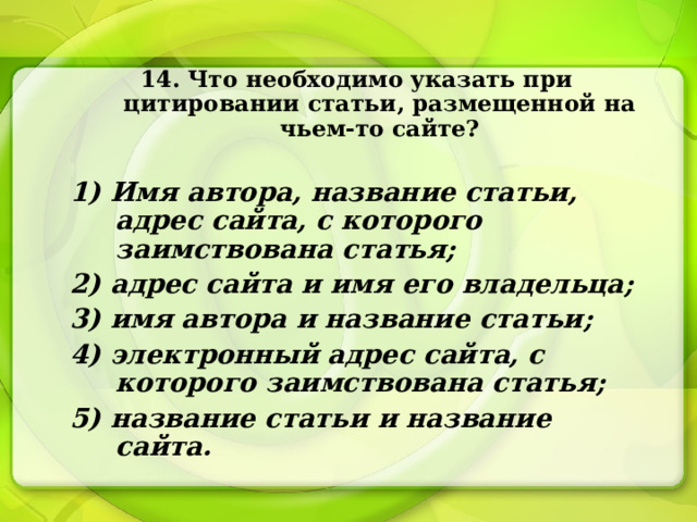 14. Что необходимо указать при цитировании статьи, размещенной на чьем-то сайте?  1) Имя автора, название статьи, адрес сайта, с которого заимствована статья; 2) адрес сайта и имя его владельца; 3) имя автора и название статьи; 4) электронный адрес сайта, с которого заимствована статья; 5) название статьи и название сайта. 